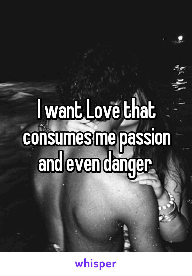 I want Love that consumes me passion and even danger 