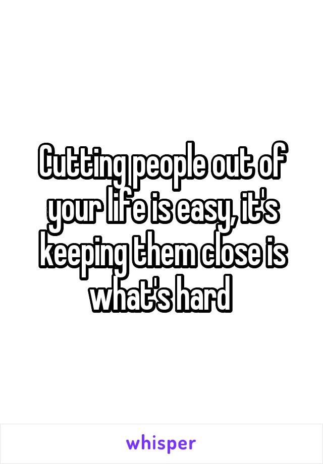 Cutting people out of your life is easy, it's keeping them close is what's hard 