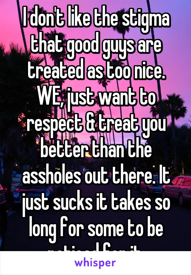 I don't like the stigma that good guys are treated as too nice. WE, just want to respect & treat you better than the assholes out there. It just sucks it takes so long for some to be noticed for it.