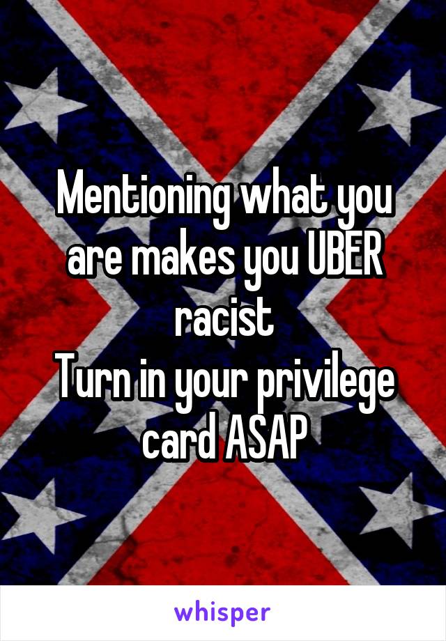 Mentioning what you are makes you UBER racist
Turn in your privilege card ASAP