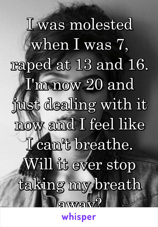 I was molested when I was 7, raped at 13 and 16. I'm now 20 and just dealing with it now and I feel like I can't breathe. Will it ever stop taking my breath away?