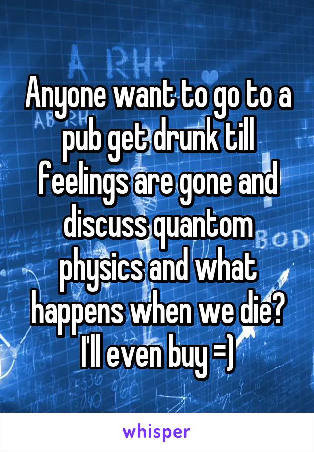 Anyone want to go to a pub get drunk till feelings are gone and discuss quantom physics and what happens when we die?
I'll even buy =)
