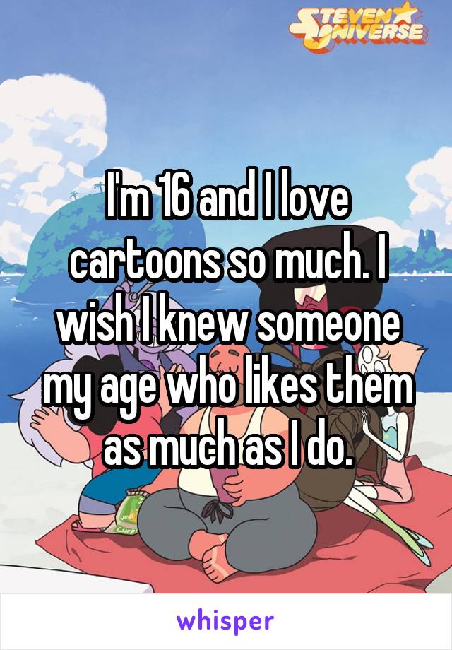 I'm 16 and I love cartoons so much. I wish I knew someone my age who likes them as much as I do.