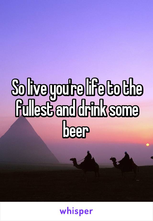 So live you're life to the fullest and drink some beer 