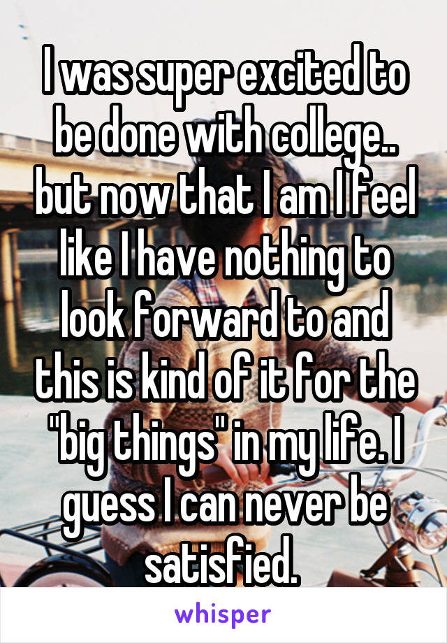 I was super excited to be done with college.. but now that I am I feel like I have nothing to look forward to and this is kind of it for the "big things" in my life. I guess I can never be satisfied. 