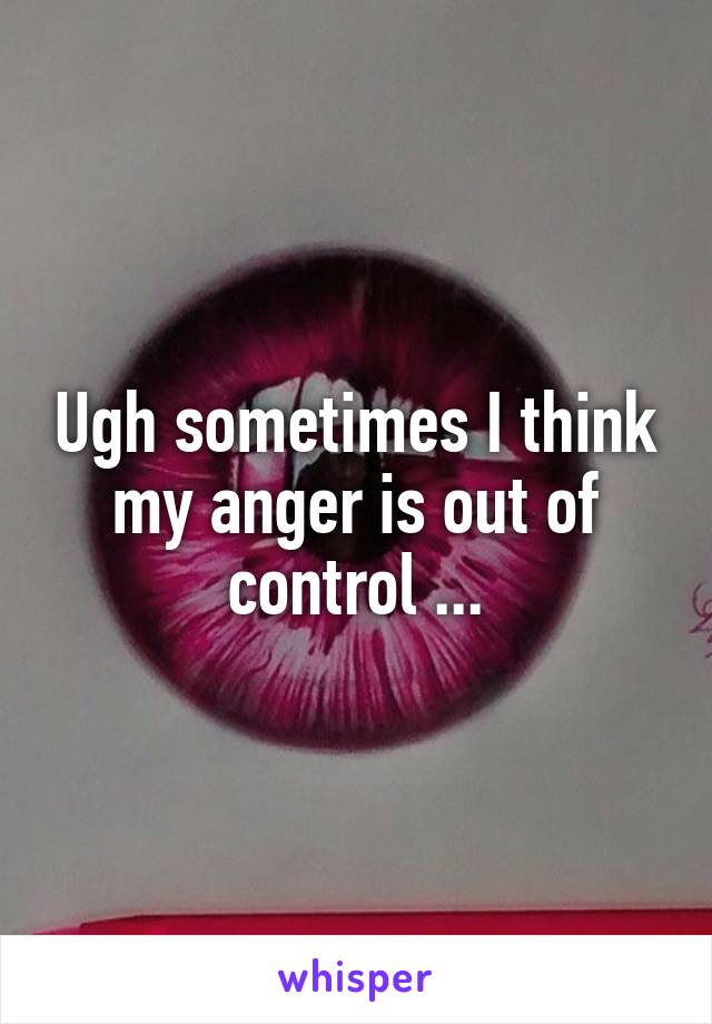 Ugh sometimes I think my anger is out of control ...