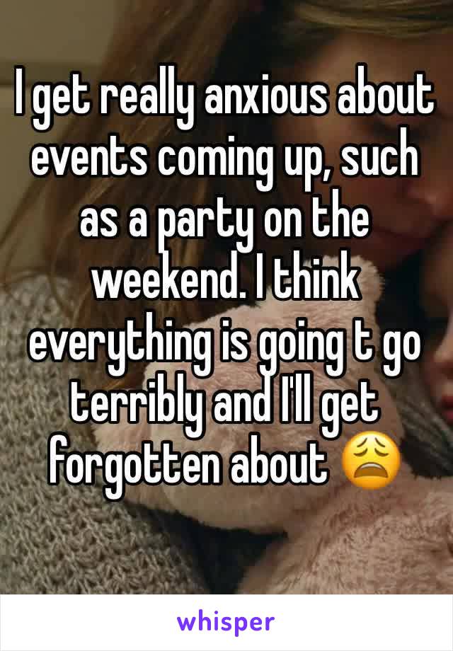 I get really anxious about events coming up, such as a party on the weekend. I think everything is going t go terribly and I'll get forgotten about 😩
