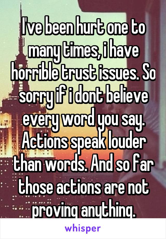 I've been hurt one to many times, i have horrible trust issues. So sorry if i dont believe every word you say. Actions speak louder than words. And so far those actions are not proving anything.
