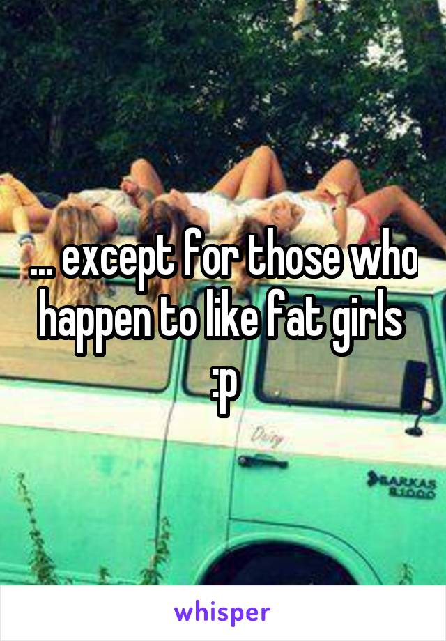 ... except for those who happen to like fat girls  :p