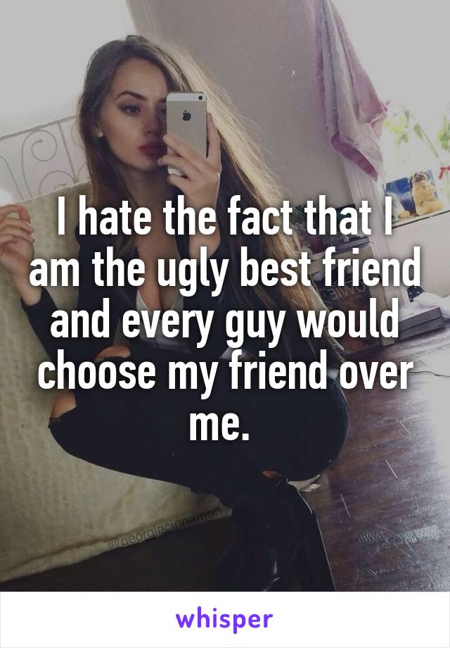 I hate the fact that I am the ugly best friend and every guy would choose my friend over me. 