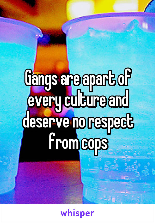Gangs are apart of every culture and deserve no respect from cops