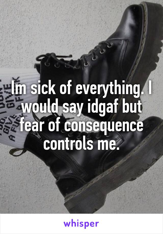 Im sick of everything. I would say idgaf but fear of consequence controls me.
