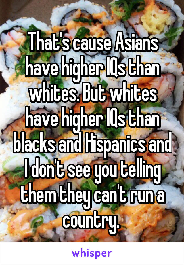 That's cause Asians have higher IQs than whites. But whites have higher IQs than blacks and Hispanics and I don't see you telling them they can't run a country. 