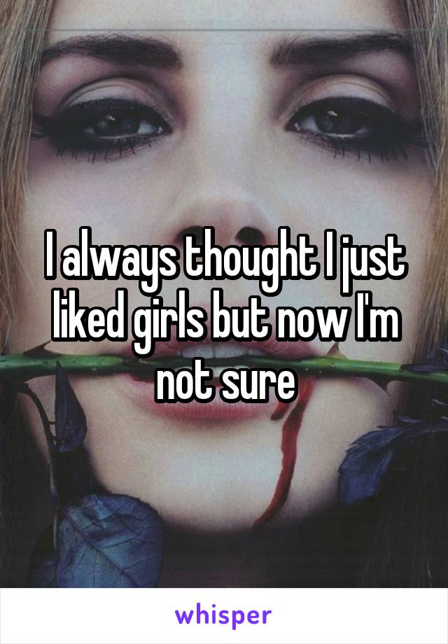 I always thought I just liked girls but now I'm not sure