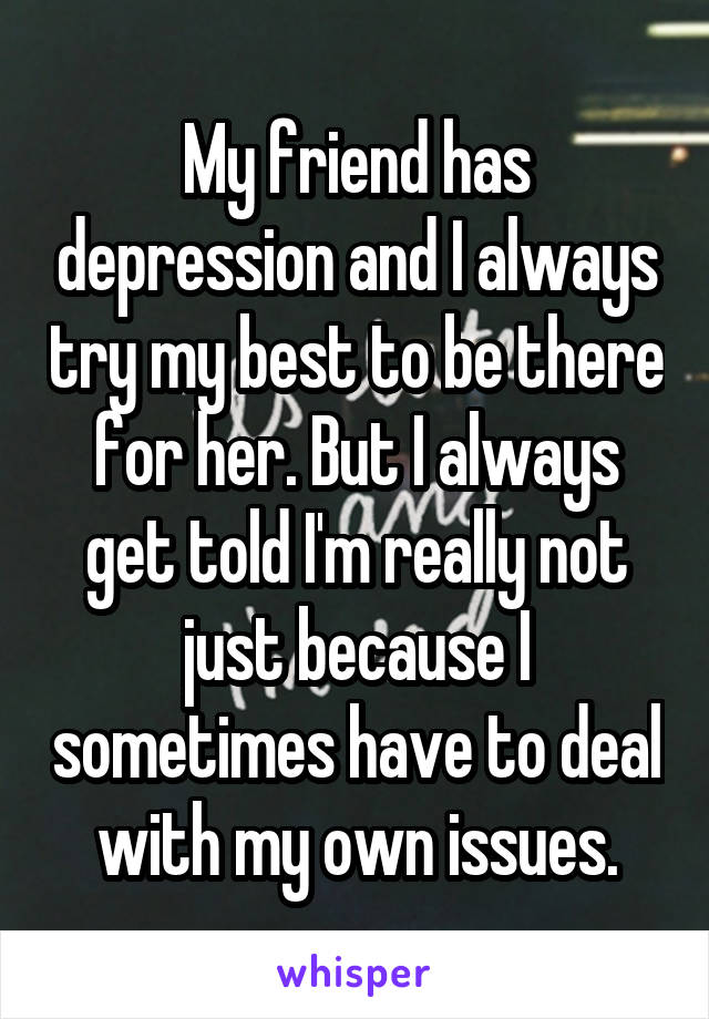 My friend has depression and I always try my best to be there for her. But I always get told I'm really not just because I sometimes have to deal with my own issues.