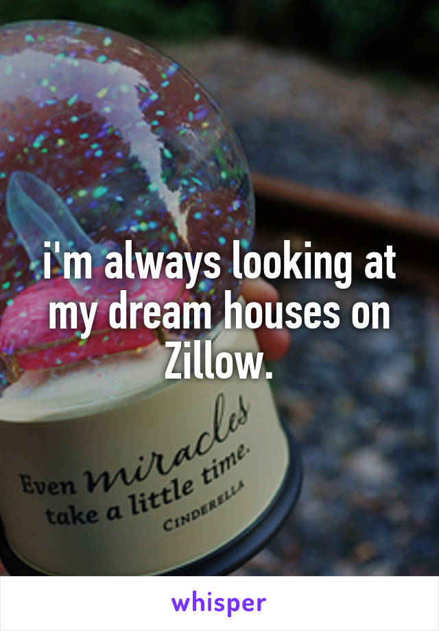 i'm always looking at my dream houses on Zillow.