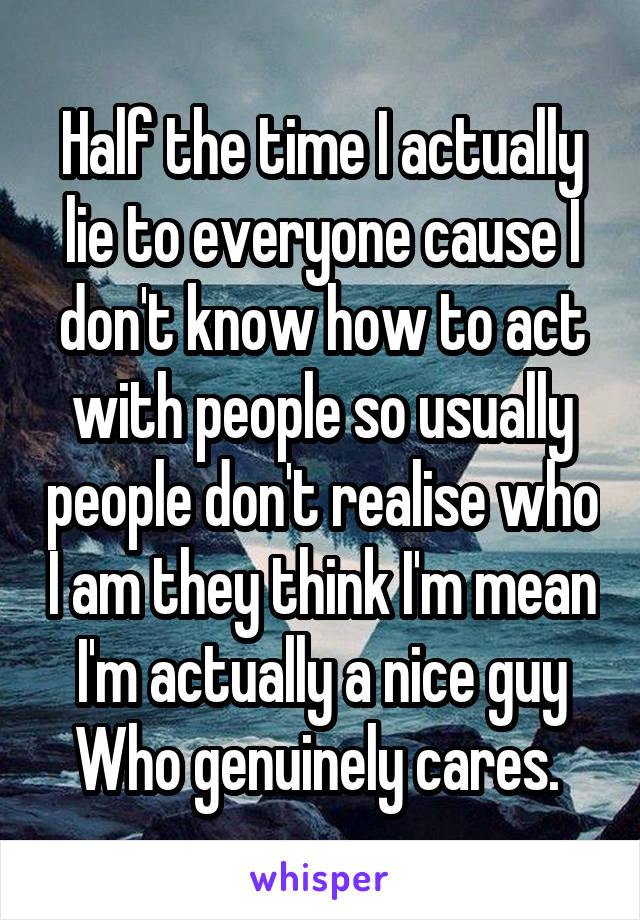 Half the time I actually lie to everyone cause I don't know how to act with people so usually people don't realise who I am they think I'm mean I'm actually a nice guy
Who genuinely cares. 
