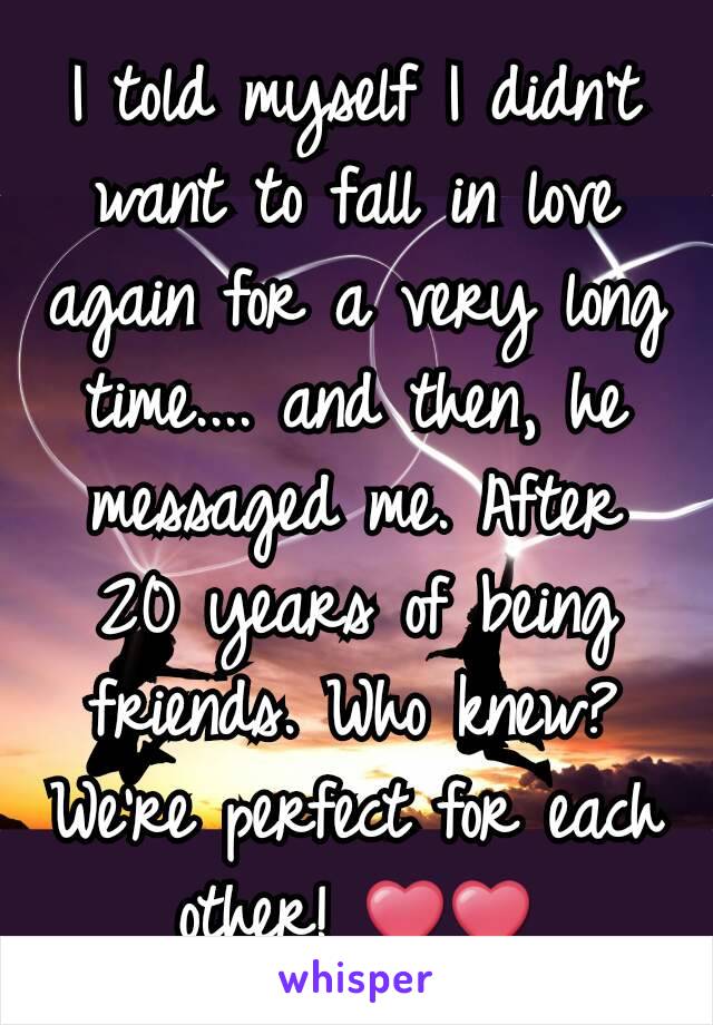I told myself I didn't want to fall in love again for a very long time.... and then, he messaged me. After 20 years of being friends. Who knew? We're perfect for each other! ❤❤