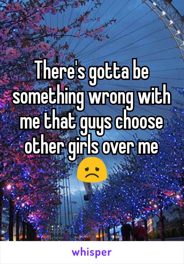 There's gotta be something wrong with me that guys choose other girls over me 😞