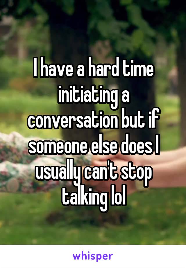 I have a hard time initiating a conversation but if someone else does I usually can't stop talking lol
