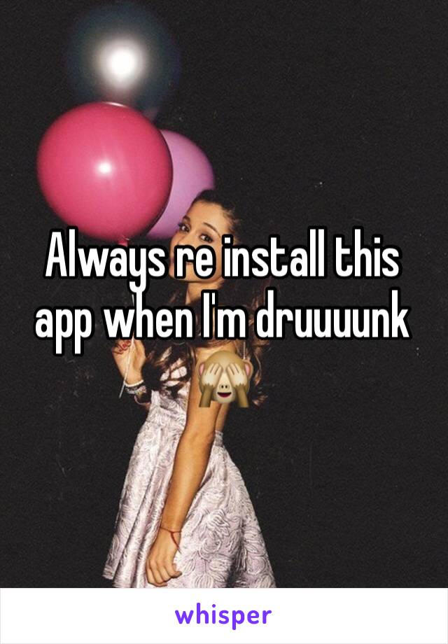 Always re install this app when I'm druuuunk 🙈