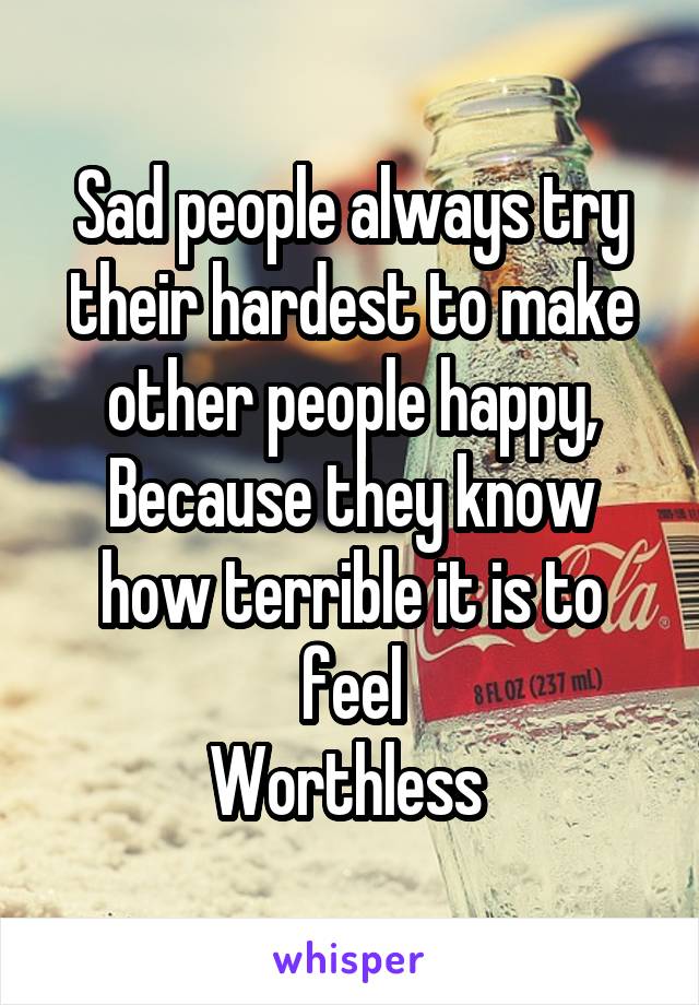 Sad people always try their hardest to make other people happy,
Because they know how terrible it is to feel
Worthless 