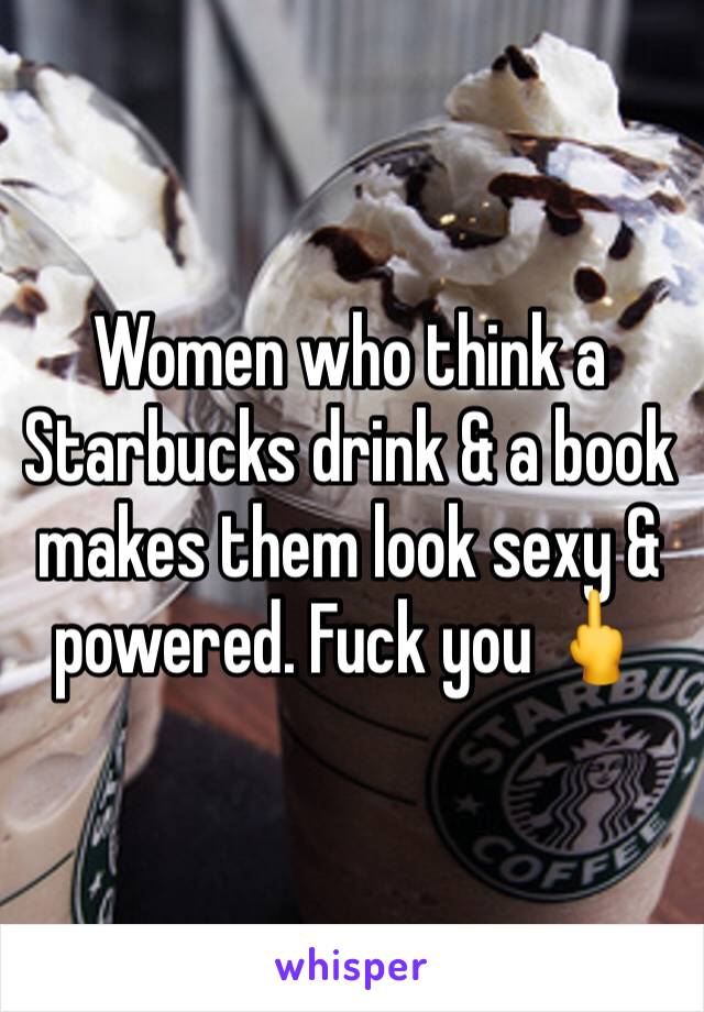 Women who think a Starbucks drink & a book makes them look sexy & powered. Fuck you 🖕