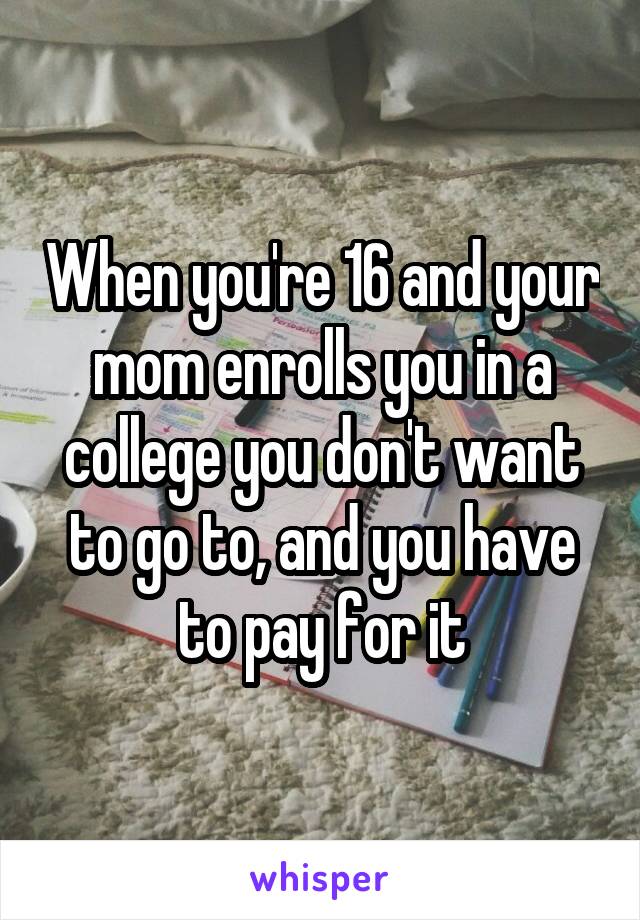 When you're 16 and your mom enrolls you in a college you don't want to go to, and you have to pay for it