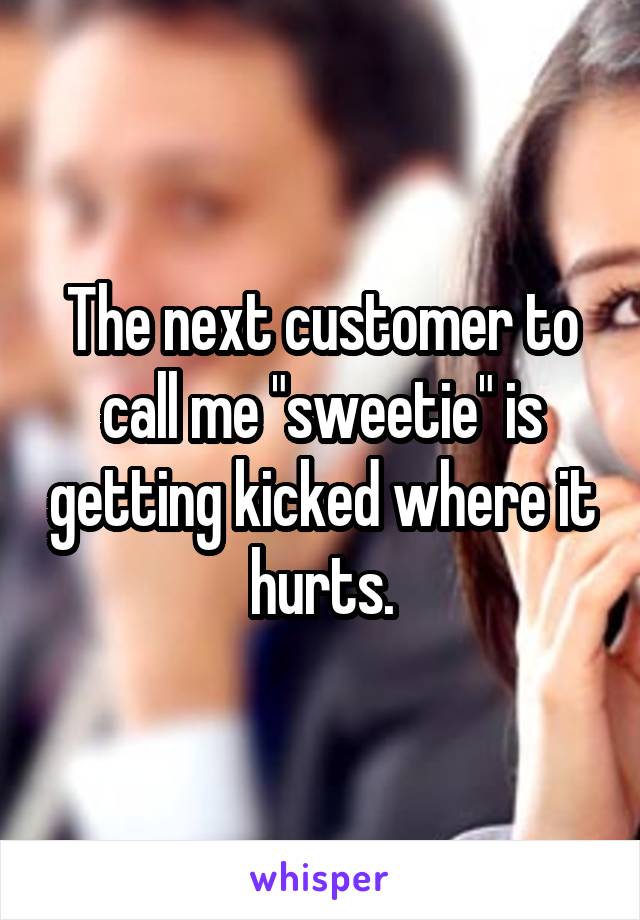The next customer to call me "sweetie" is getting kicked where it hurts.