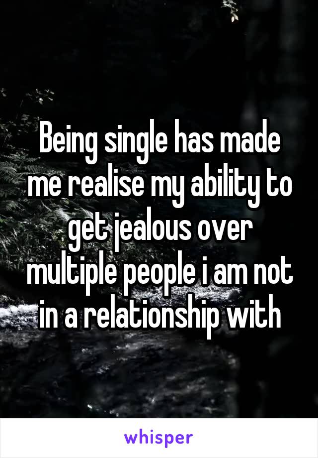 Being single has made me realise my ability to get jealous over multiple people i am not in a relationship with