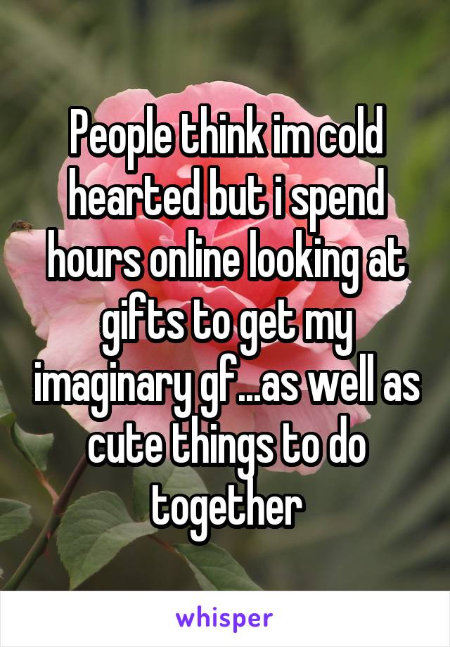 People think im cold hearted but i spend hours online looking at gifts to get my imaginary gf...as well as cute things to do together