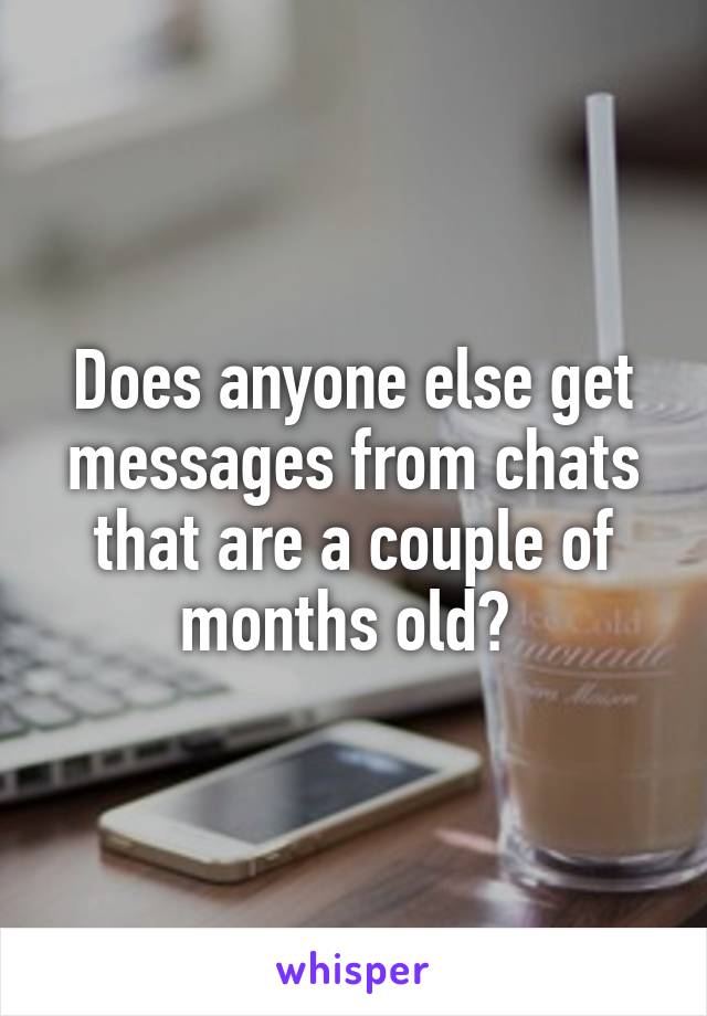 Does anyone else get messages from chats that are a couple of months old? 