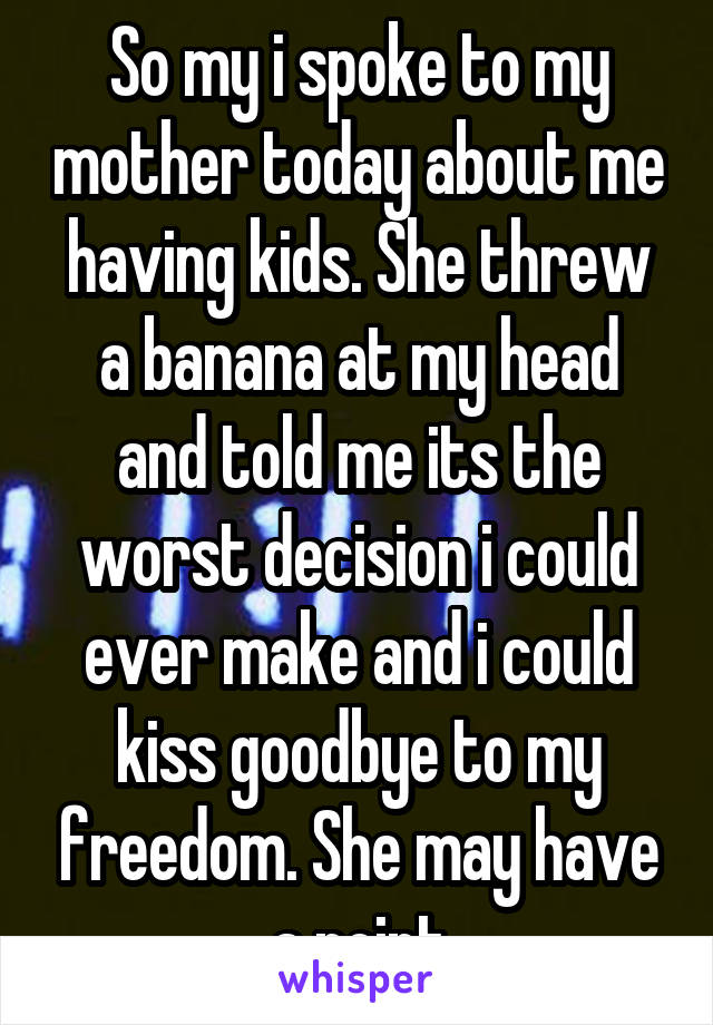 So my i spoke to my mother today about me having kids. She threw a banana at my head and told me its the worst decision i could ever make and i could kiss goodbye to my freedom. She may have a point