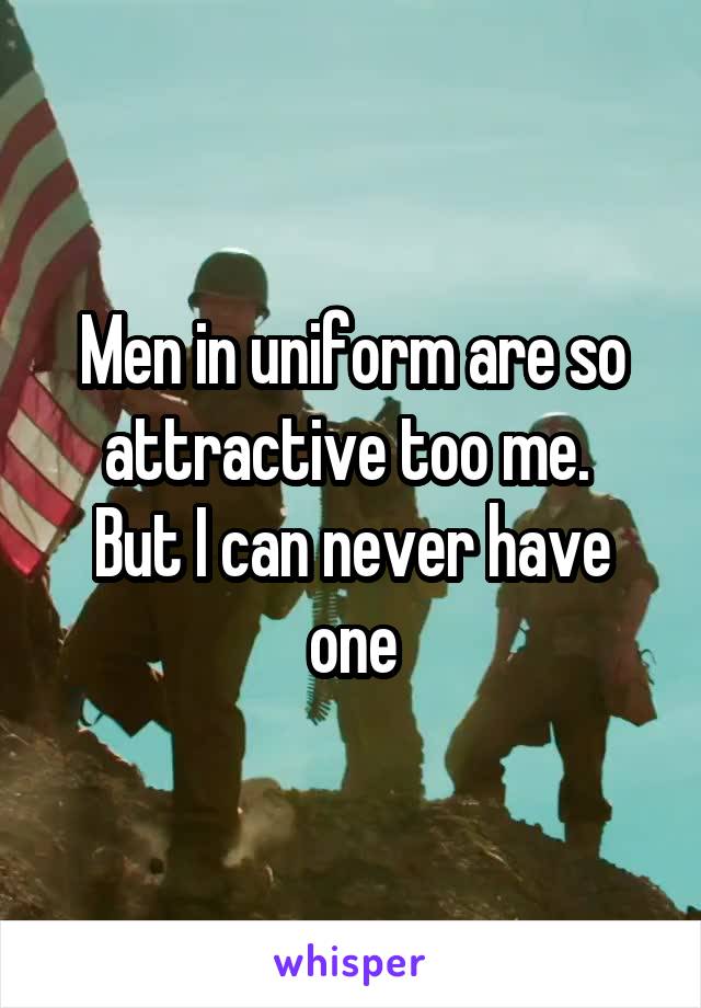 Men in uniform are so attractive too me. 
But I can never have one