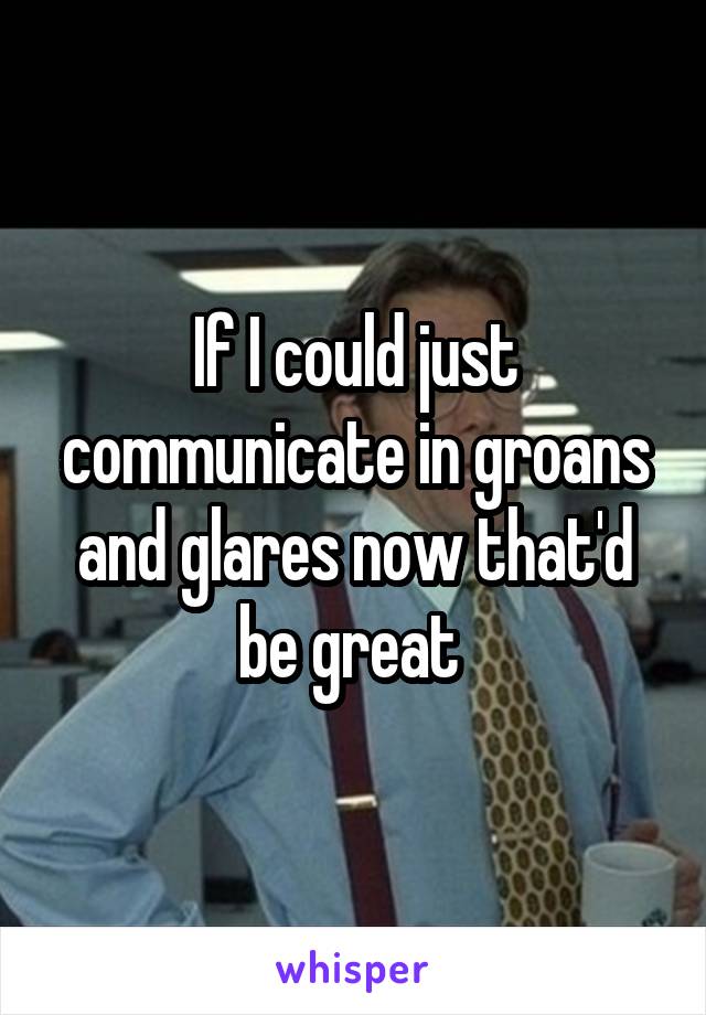 If I could just communicate in groans and glares now that'd be great 