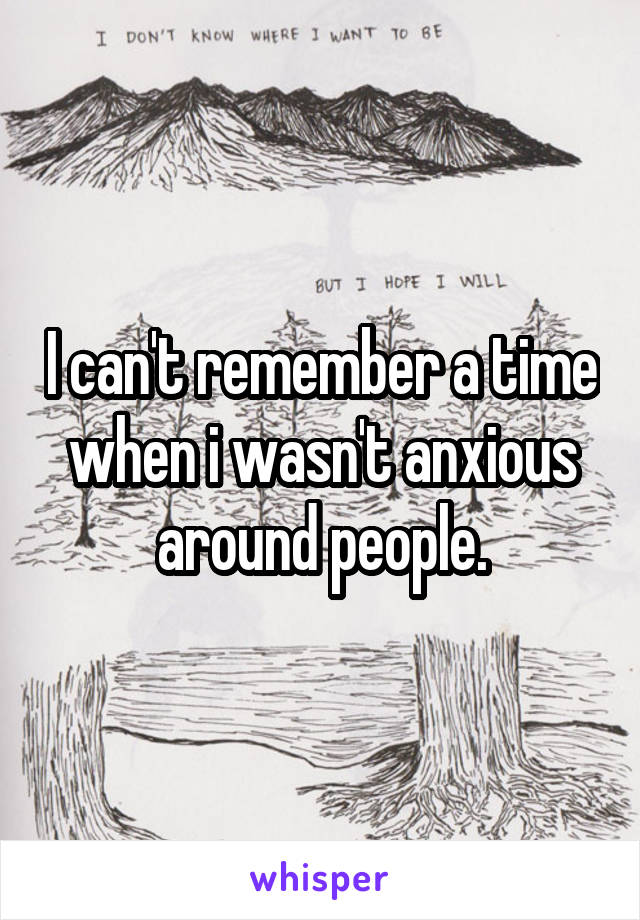 I can't remember a time when i wasn't anxious around people.