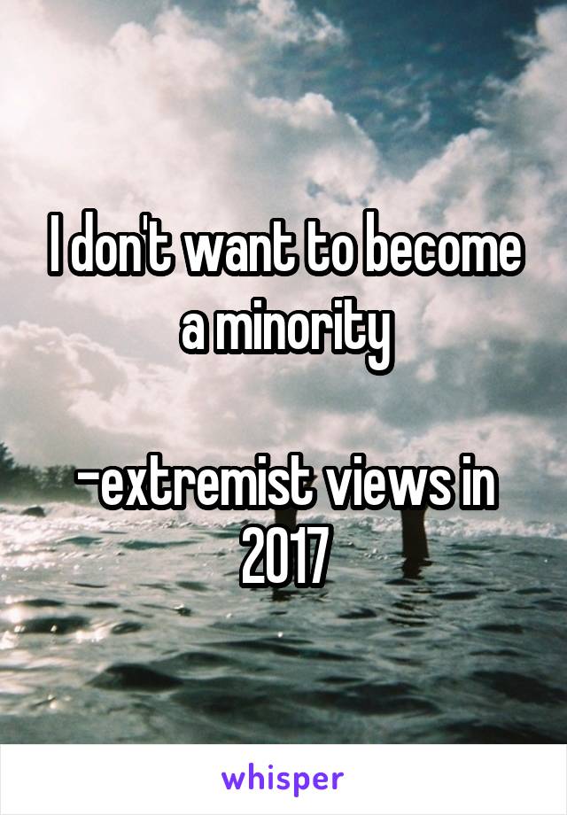 I don't want to become a minority

-extremist views in 2017