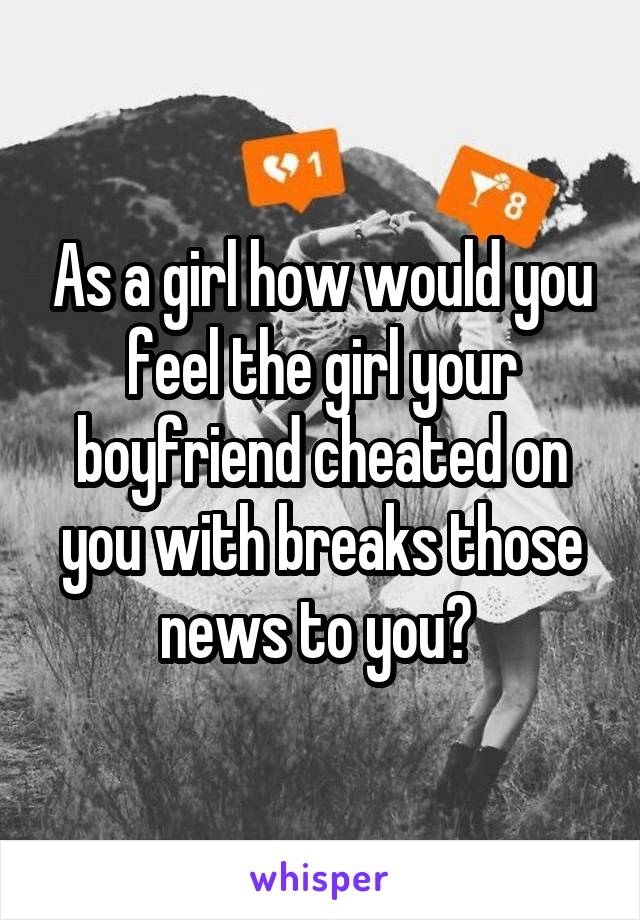 As a girl how would you feel the girl your boyfriend cheated on you with breaks those news to you? 