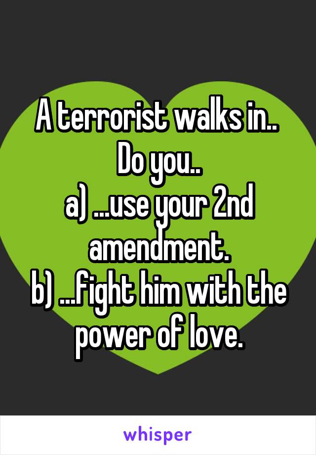 A terrorist walks in..  Do you..
a) ...use your 2nd amendment.
b) ...fight him with the power of love.