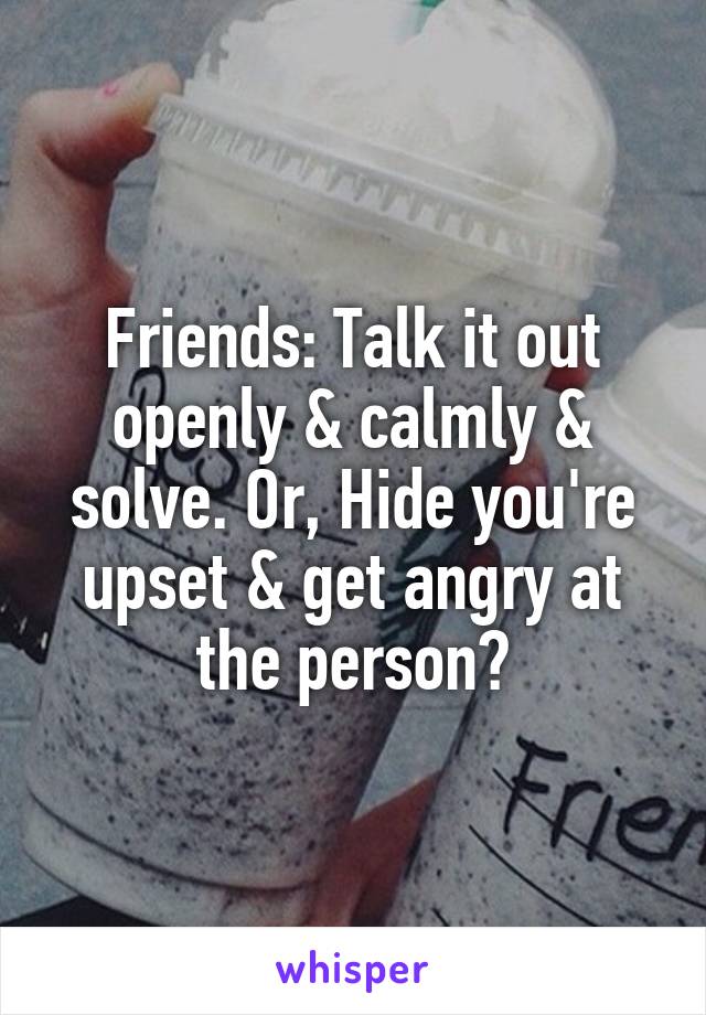 Friends: Talk it out openly & calmly & solve. Or, Hide you're upset & get angry at the person?
