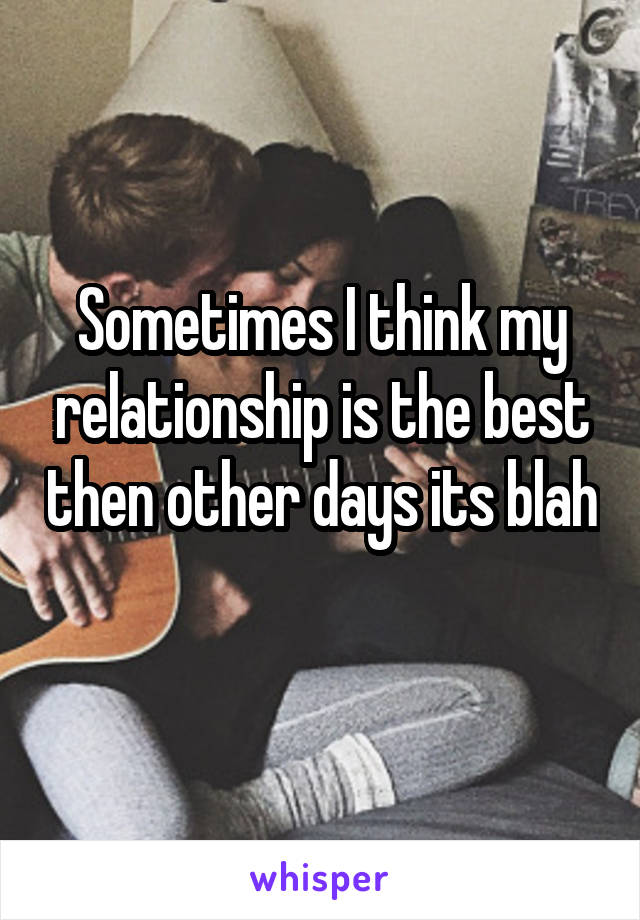 Sometimes I think my relationship is the best then other days its blah 