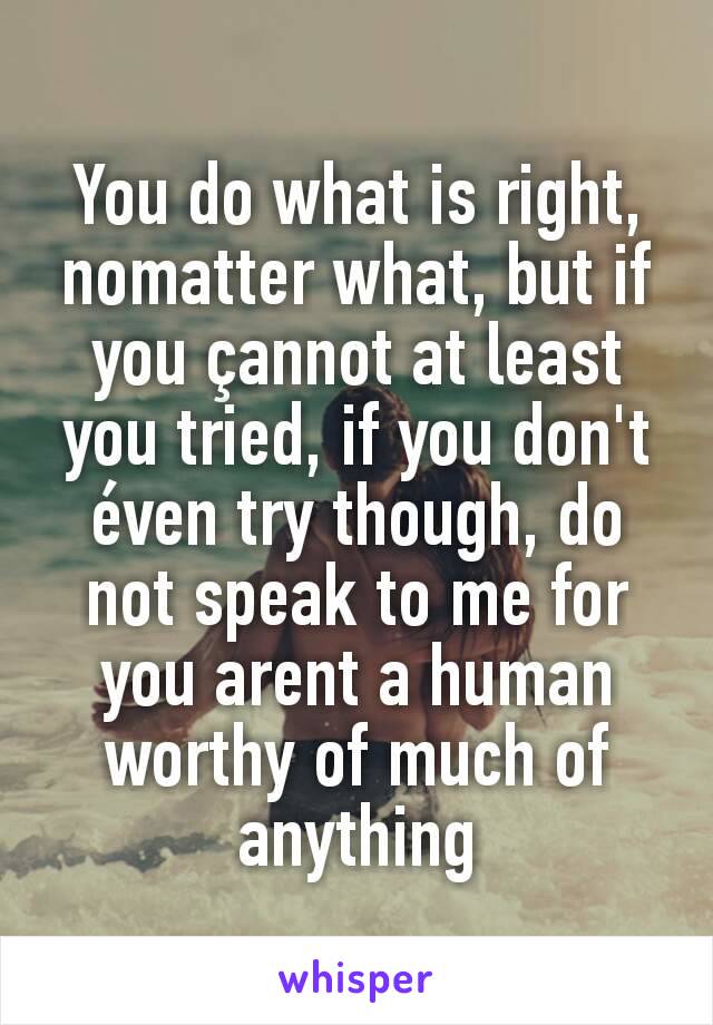 You do what is right, nomatter what, but if you çannot at least you tried, if you don't éven try though, do not speak to me for you arent a human worthy of much of anything