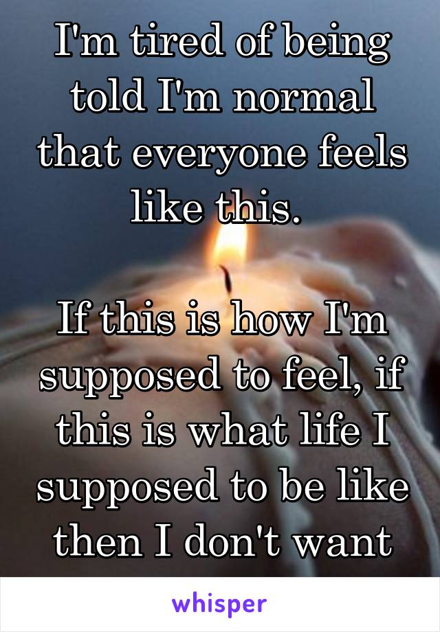 I'm tired of being told I'm normal that everyone feels like this. 

If this is how I'm supposed to feel, if this is what life I supposed to be like then I don't want to live it. 