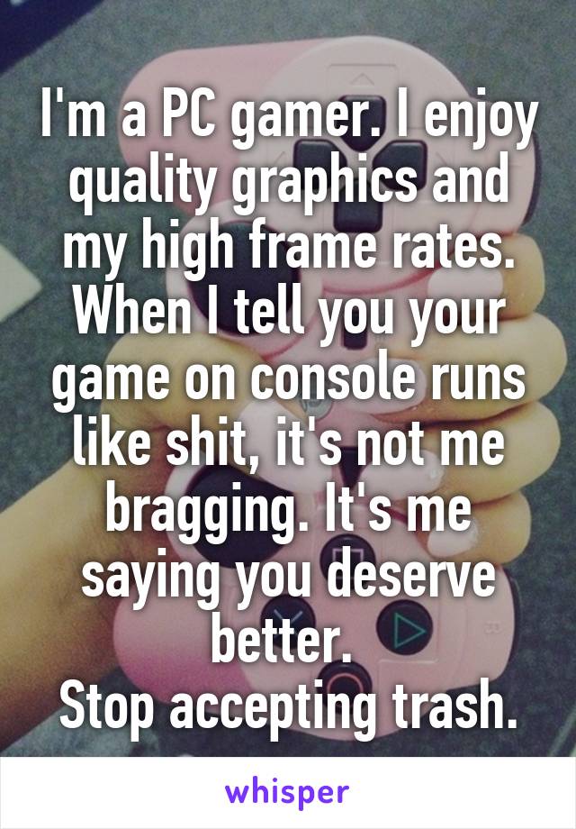 I'm a PC gamer. I enjoy quality graphics and my high frame rates. When I tell you your game on console runs like shit, it's not me bragging. It's me saying you deserve better. 
Stop accepting trash.