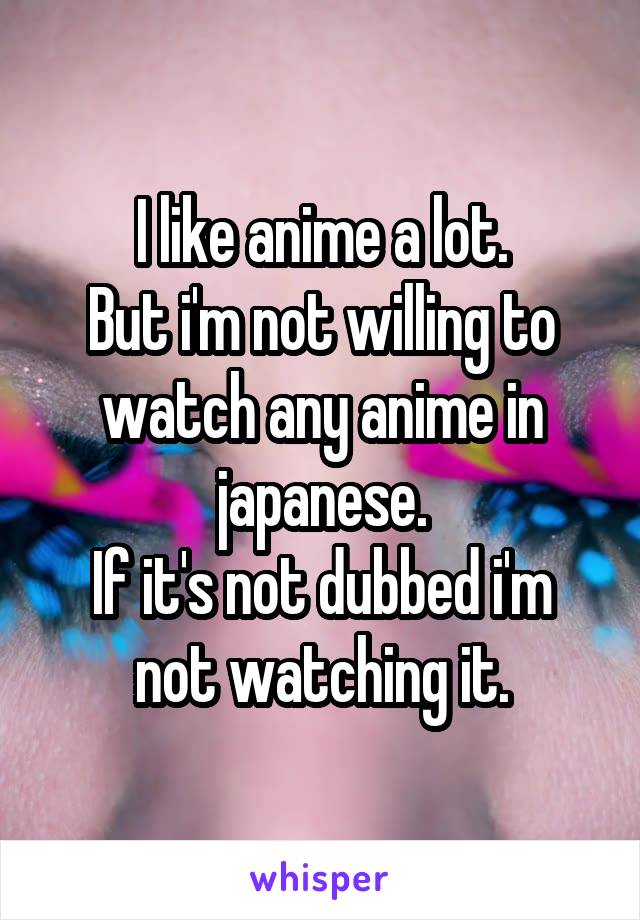 I like anime a lot.
But i'm not willing to watch any anime in japanese.
If it's not dubbed i'm not watching it.