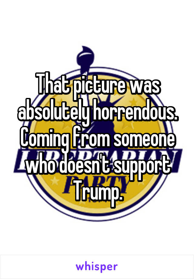 That picture was absolutely horrendous. Coming from someone who doesn't support Trump.