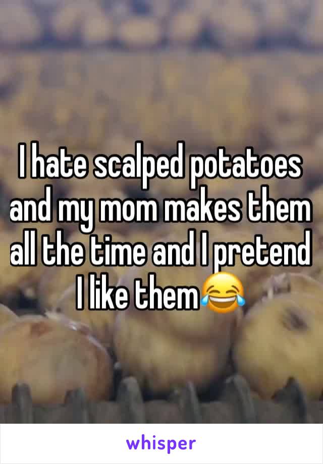 I hate scalped potatoes and my mom makes them all the time and I pretend I like them😂