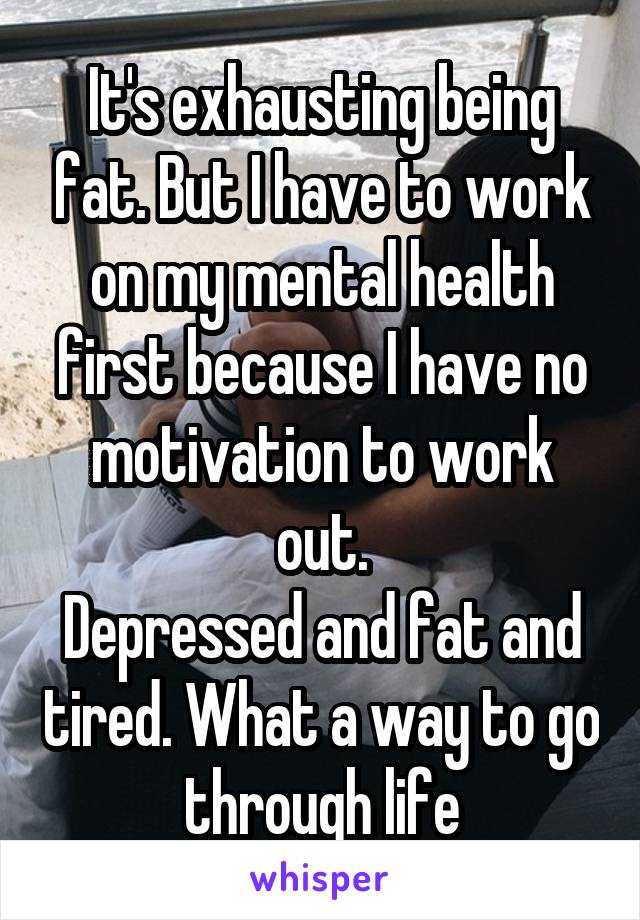 It's exhausting being fat. But I have to work on my mental health first because I have no motivation to work out.
Depressed and fat and tired. What a way to go through life
