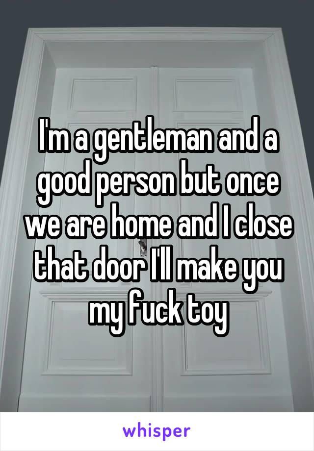 I'm a gentleman and a good person but once we are home and I close that door I'll make you my fuck toy