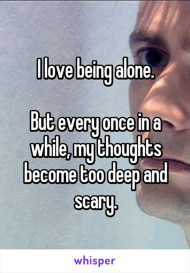I love being alone.

But every once in a while, my thoughts become too deep and scary.